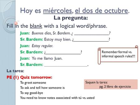 Hoy es miércoles, el dos de octubre. La pregunta: Fill in the blank with a logical word/phrase. Juan: Buenos días, Sr. Bardem. ¿ ________________? Sr.