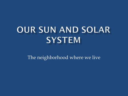 The neighborhood where we live.  The Sun is the center of our solar system  The word “solar” means “of the sun”  Our sun is a medium-sized star  Our.