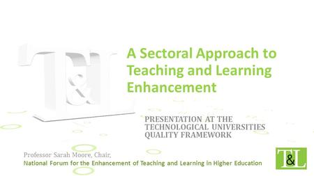 PRESENTATION AT THE TECHNOLOGICAL UNIVERSITIES QUALITY FRAMEWORK Professor Sarah Moore, Chair, National Forum for the Enhancement of Teaching and Learning.