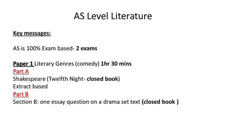 AS Level Literature Key messages: AS is 100% Exam based- 2 exams Paper 1 Paper 1 Literary Genres (comedy) 1hr 30 mins Part A Shakespeare (Twelfth Night-