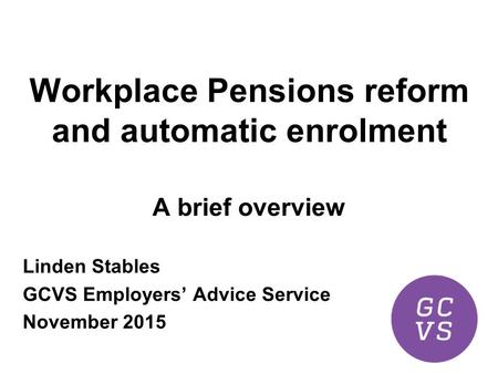 Workplace Pensions reform and automatic enrolment A brief overview Linden Stables GCVS Employers’ Advice Service November 2015.