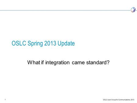 1 OSLC User Group for Communications, 2013 OSLC Spring 2013 Update What if integration came standard?