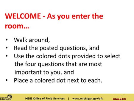 WELCOME - As you enter the room… Walk around, Read the posted questions, and Use the colored dots provided to select the four questions that are most important.