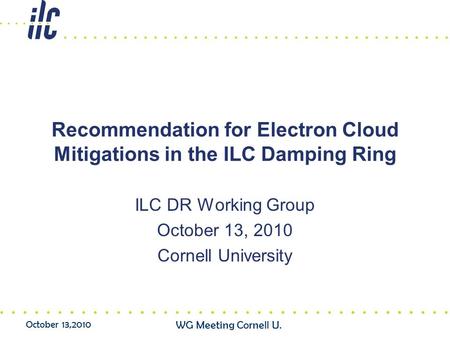 October 13,2010 WG Meeting Cornell U. Recommendation for Electron Cloud Mitigations in the ILC Damping Ring ILC DR Working Group October 13, 2010 Cornell.