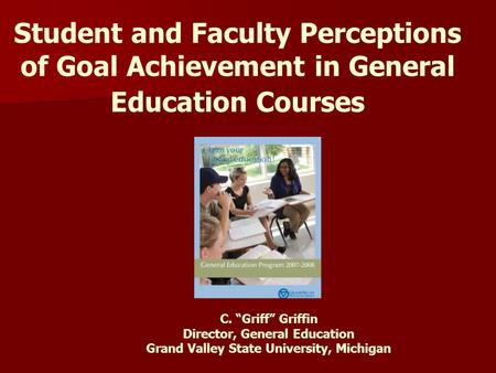 Student and Faculty Perceptions of Goal Achievement in General Education Courses C. “Griff” Griffin Director, General Education Grand Valley State University,