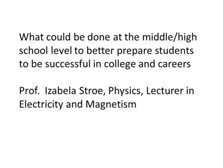 What could be done at the middle/high school level to better prepare students to be successful in college and careers Prof. Izabela Stroe, Physics, Lecturer.