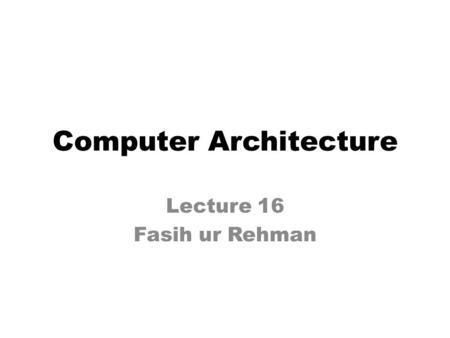 Computer Architecture Lecture 16 Fasih ur Rehman.