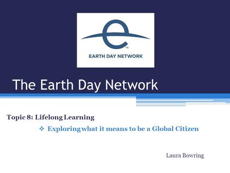 The Earth Day Network Topic 8: Lifelong Learning  Exploring what it means to be a Global Citizen Laura Bowring.