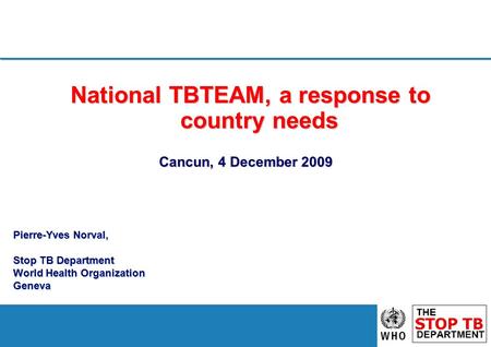 Cancun, 4 December 2009 Pierre-Yves Norval, Stop TB Department World Health Organization Geneva National TBTEAM, a response to country needs.