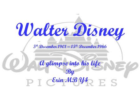 Walter Disney 5 th December 1901 – 15 th December 1966 A glimpse into his life By Erin MB Y4.