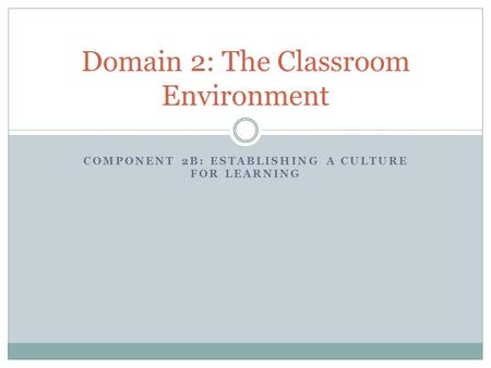 COMPONENT 2B: ESTABLISHING A CULTURE FOR LEARNING Domain 2: The Classroom Environment.