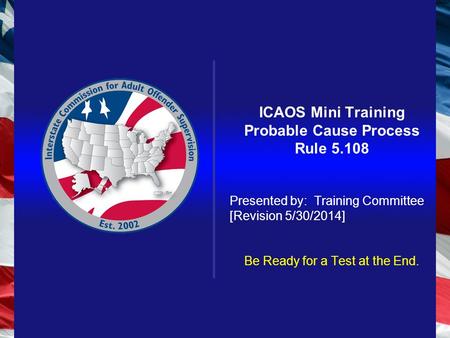 ICAOS Mini Training Probable Cause Process Rule 5.108 Presented by: Training Committee [Revision 5/30/2014] Be Ready for a Test at the End.