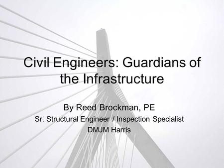Civil Engineers: Guardians of the Infrastructure By Reed Brockman, PE Sr. Structural Engineer / Inspection Specialist DMJM Harris.
