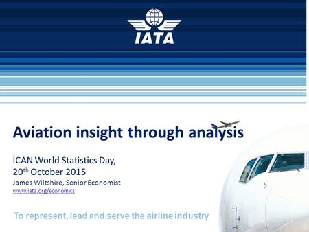 To represent, lead and serve the airline industry Aviation insight through analysis ICAN World Statistics Day, 20 th October 2015 James Wiltshire, Senior.