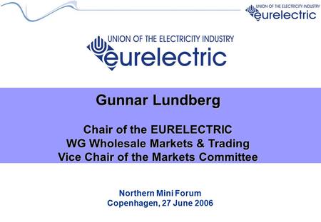 Northern Mini Forum Copenhagen, 27 June 2006 Gunnar Lundberg Chair of the EURELECTRIC WG Wholesale Markets & Trading Vice Chair of the Markets Committee.
