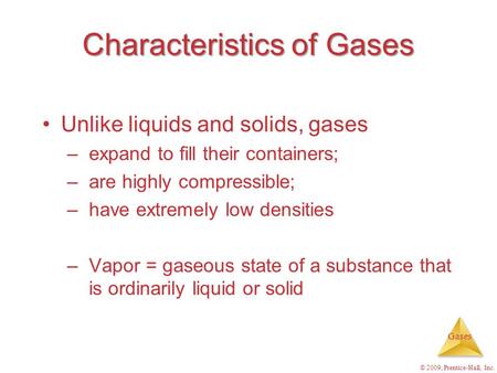 Gases © 2009, Prentice-Hall, Inc. Characteristics of Gases Unlike liquids and solids, gases –expand to fill their containers; –are highly compressible;