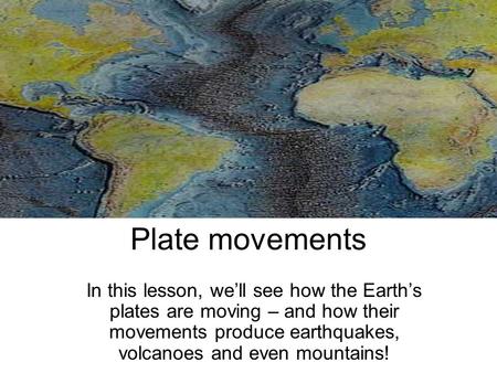 Plate movements In this lesson, we’ll see how the Earth’s plates are moving – and how their movements produce earthquakes, volcanoes and even mountains!