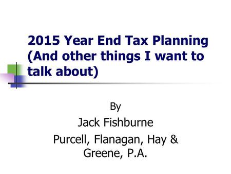 2015 Year End Tax Planning (And other things I want to talk about) By Jack Fishburne Purcell, Flanagan, Hay & Greene, P.A.