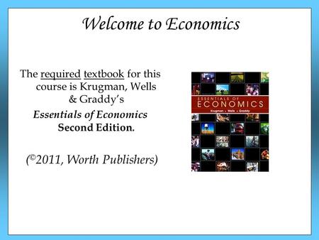 Welcome to Economics The required textbook for this course is Krugman, Wells & Graddy’s Essentials of Economics Second Edition. ( © 2011, Worth Publishers)