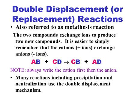 Double Displacement (or Replacement) Reactions Also referred to as metathesis reaction The two compounds exchange ions to produce two new compounds. It.