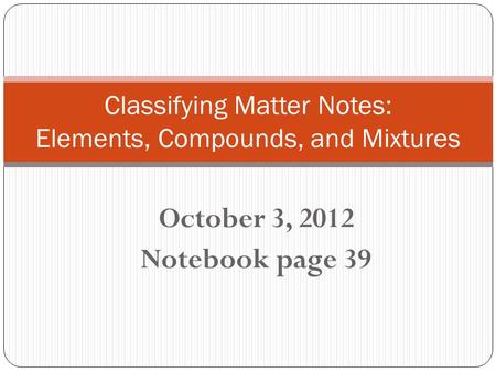 October 3, 2012 Notebook page 39 Classifying Matter Notes: Elements, Compounds, and Mixtures.