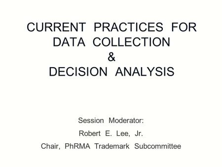 CURRENT PRACTICES FOR DATA COLLECTION & DECISION ANALYSIS Session Moderator: Robert E. Lee, Jr. Chair, PhRMA Trademark Subcommittee.