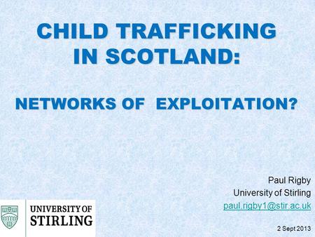 CHILD TRAFFICKING IN SCOTLAND: NETWORKS OF EXPLOITATION? Paul Rigby University of Stirling 2 Sept 2013.