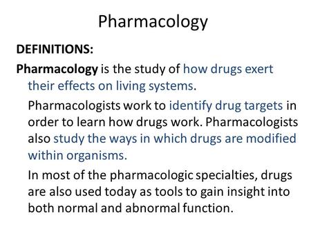 Pharmacology DEFINITIONS: Pharmacology is the study of how drugs exert their effects on living systems. Pharmacologists work to identify drug targets in.