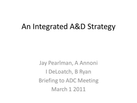 An Integrated A&D Strategy Jay Pearlman, A Annoni I DeLoatch, B Ryan Briefing to ADC Meeting March 1 2011.