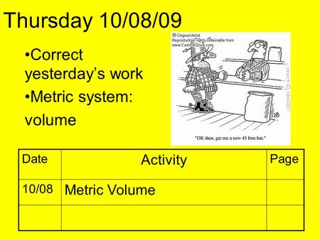 Correct yesterday’s work Metric system: volume Thursday 10/08/09 Date Activity Page 10/08 Metric Volume.
