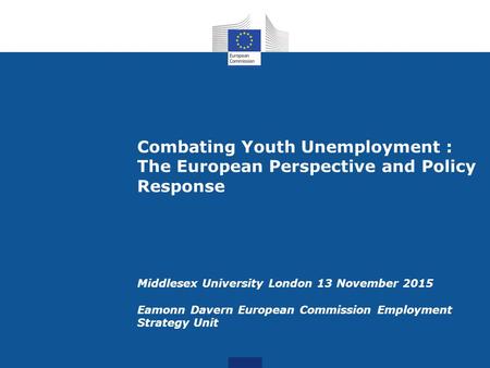 Combating Youth Unemployment : The European Perspective and Policy Response Middlesex University London 13 November 2015 Eamonn Davern European Commission.