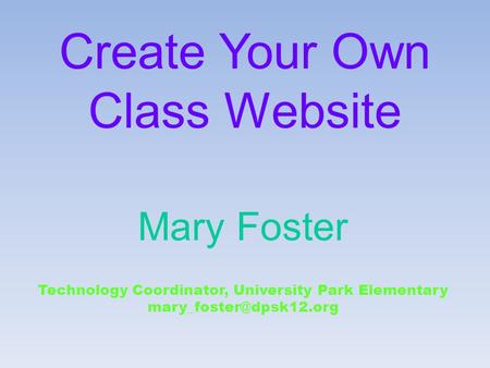 Create Your Own Class Website Mary Foster Technology Coordinator, University Park Elementary