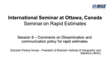 International Seminar at Ottawa, Canada Seminar on Rapid Estimates Session 6 – Comments on Dissemination and communication policy for rapid estimates Eduardo.