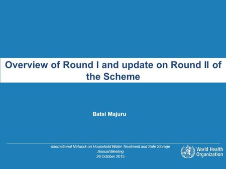 Overview of Round I and update on Round II of the Scheme Batsi Majuru International Network on Household Water Treatment and Safe Storage Annual Meeting.