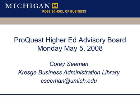 ProQuest Higher Ed Advisory Board Monday May 5, 2008 Corey Seeman Kresge Business Administration Library