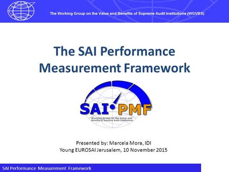 SAI Performance Measurement Framework The SAI Performance Measurement Framework Presented by: Marcela Mora, IDI Young EUROSAI Jerusalem, 10 November 2015.