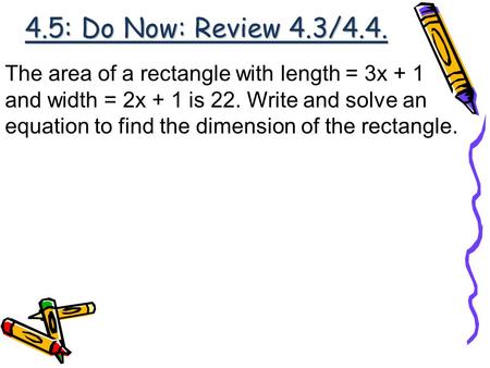 4.5: Do Now: Review 4.3/4.4. The area of a rectangle with length = 3x + 1 and width = 2x + 1 is 22. Write and solve an equation to find the dimension of.