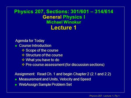 Physics 207: Lecture 1, Pg 1 Physics 207, Sections: 301/601 – 314/614 General Physics I Michael Winokur Lecture 1 Agenda for Today Assignment: Read Ch.