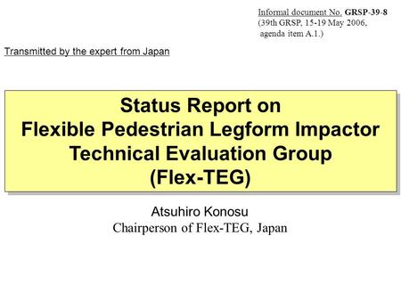 Atsuhiro Konosu Chairperson of Flex-TEG, Japan Status Report on Flexible Pedestrian Legform Impactor Technical Evaluation Group (Flex-TEG) Status Report.