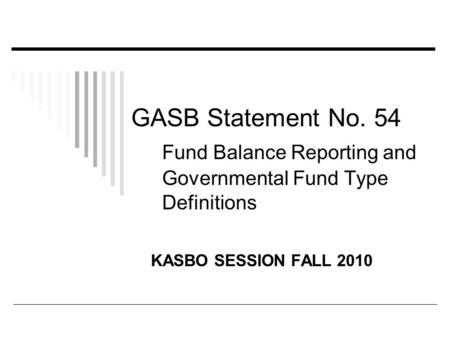 GASB Statement No. 54 Fund Balance Reporting and Governmental Fund Type Definitions KASBO SESSION FALL 2010.