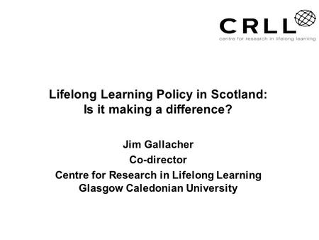 Lifelong Learning Policy in Scotland: Is it making a difference? Jim Gallacher Co-director Centre for Research in Lifelong Learning Glasgow Caledonian.