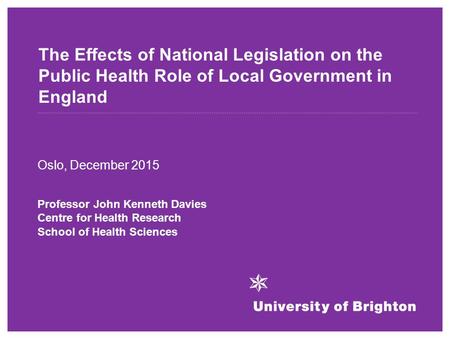 The Effects of National Legislation on the Public Health Role of Local Government in England Oslo, December 2015 Professor John Kenneth Davies Centre for.