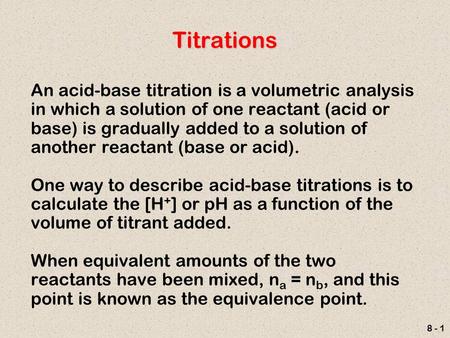 8 - 1 Titrations An acid-base titration is a volumetric analysis in which a solution of one reactant (acid or base) is gradually added to a solution of.