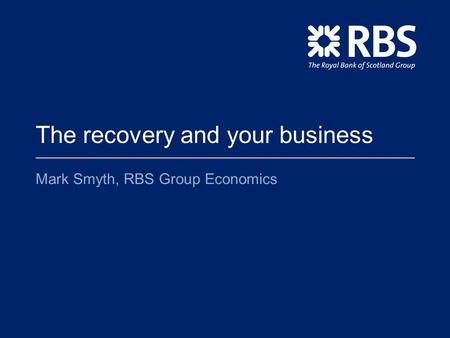 The recovery and your business Mark Smyth, RBS Group Economics.