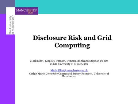 Disclosure Risk and Grid Computing Mark Elliot, Kingsley Purdam, Duncan Smith and Stephan Pickles CCSR, University of Manchester