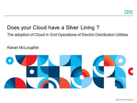 © 2014 IBM Corporation Does your Cloud have a Silver Lining ? The adoption of Cloud in Grid Operations of Electric Distribution Utilities Kieran McLoughlin.