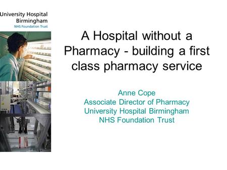 A Hospital without a Pharmacy - building a first class pharmacy service Anne Cope Associate Director of Pharmacy University Hospital Birmingham NHS Foundation.