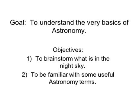 Goal: To understand the very basics of Astronomy. Objectives: 1)To brainstorm what is in the night sky. 2)To be familiar with some useful Astronomy terms.