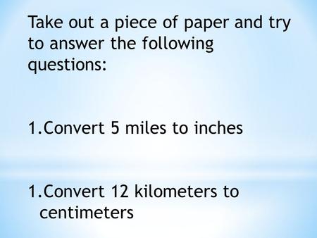 Take out a piece of paper and try to answer the following questions: 1.Convert 5 miles to inches 1.Convert 12 kilometers to centimeters.