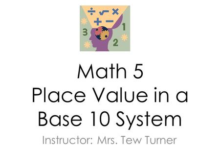 Math 5 Place Value in a Base 10 System Instructor: Mrs. Tew Turner.